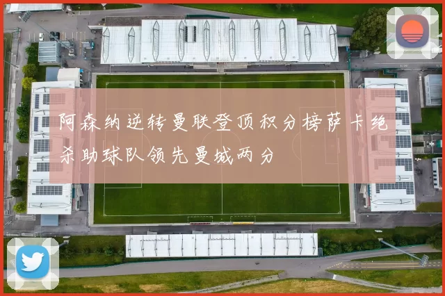 阿森纳逆转曼联登顶积分榜萨卡绝杀助球队领先曼城两分