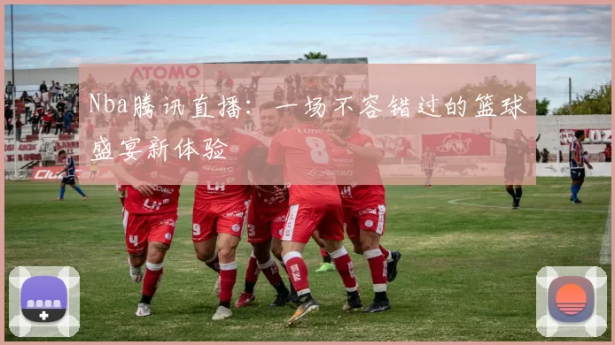 Nba腾讯直播：一场不容错过的篮球盛宴新体验