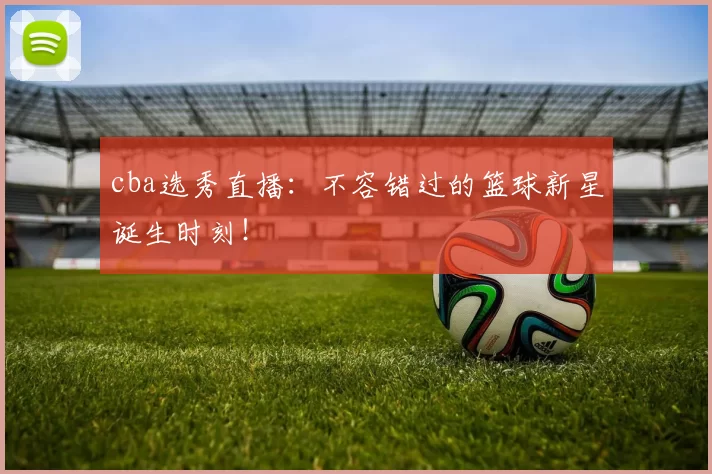 cba选秀直播：不容错过的篮球新星诞生时刻！