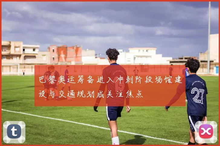 巴黎奥运筹备进入冲刺阶段场馆建设与交通规划成关注焦点