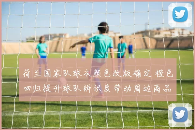 荷兰国家队球衣颜色改版确定 橙色回归提升球队辨识度带动周边商品销售