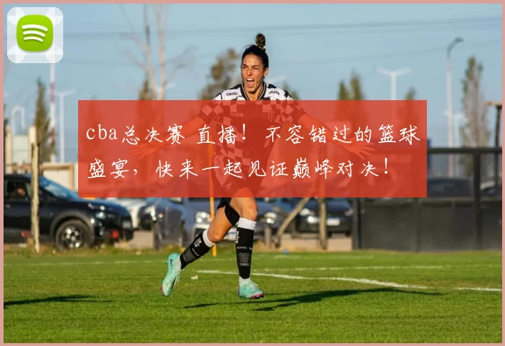 cba总决赛 直播!不容错过的篮球盛宴,快来一起见证巅峰对决!