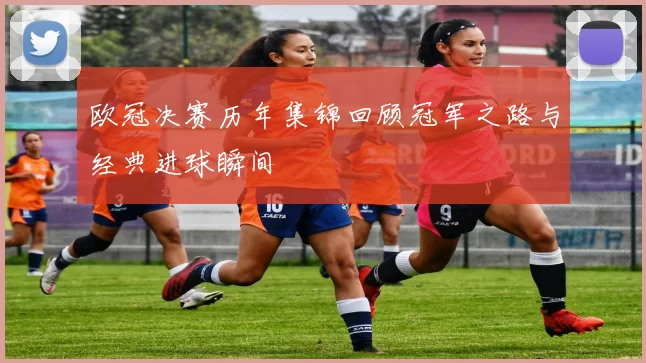 欧冠决赛历年集锦回顾冠军之路与经典进球瞬间