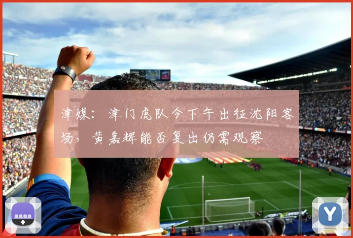 津媒：津门虎队今下午出征沈阳客场，黄嘉辉能否复出仍需观察