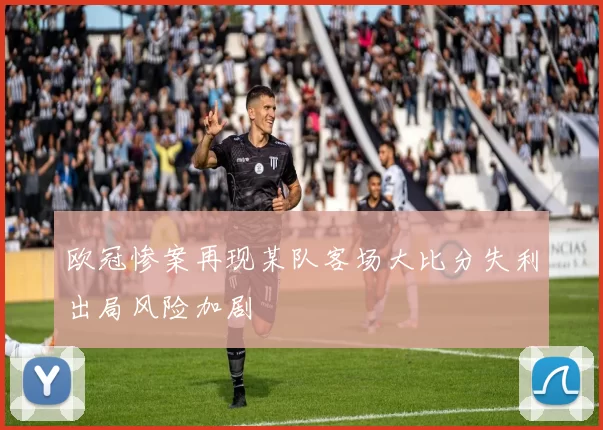 欧冠惨案再现某队客场大比分失利出局风险加剧