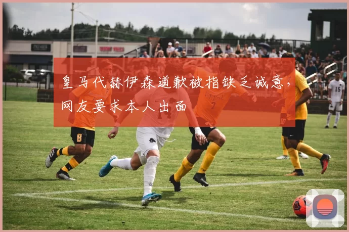 皇马代赫伊森道歉被指缺乏诚意，网友要求本人出面