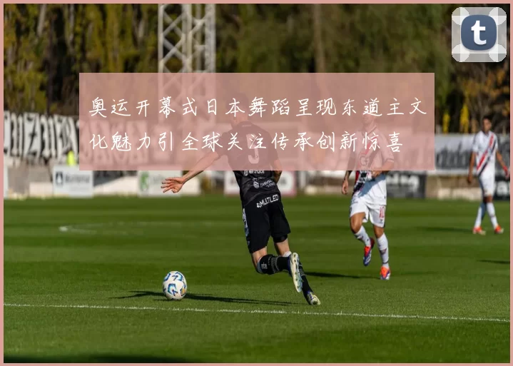 奥运开幕式日本舞蹈呈现东道主文化魅力引全球关注传承创新惊喜