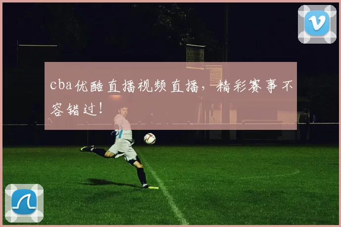 cba优酷直播视频直播，精彩赛事不容错过！