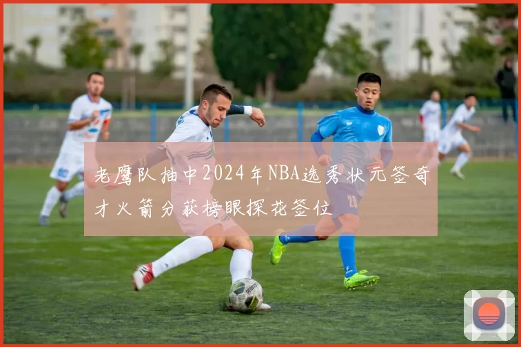 老鹰队抽中2024年NBA选秀状元签奇才火箭分获榜眼探花签位