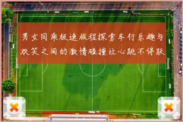 男女同乘极速旅程探索车行乐趣与欢笑之间的激情碰撞让心跳不停跃