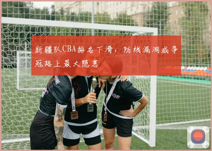 新疆队CBA排名下滑，防线漏洞成争冠路上最大隐患