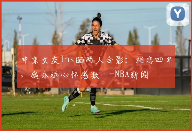 申京女友Ins晒两人合影：相恋四年，我永远心怀感激️-NBA新闻