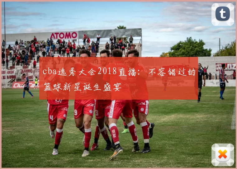 cba选秀大会2018直播：不容错过的篮球新星诞生盛宴