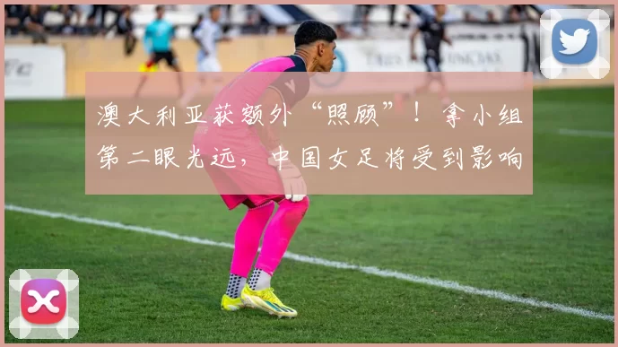 澳大利亚获额外“照顾”！拿小组第二眼光远，中国女足将受到影响